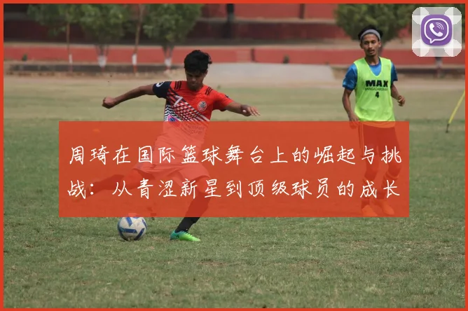 周琦在国际篮球舞台上的崛起与挑战：从青涩新星到顶级球员的成长之路